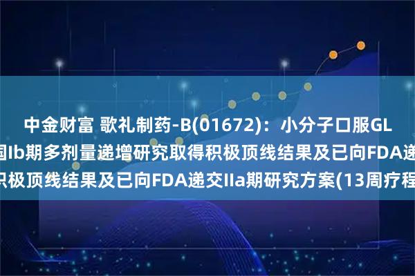 中金财富 歌礼制药-B(01672)：小分子口服GLP-1R激动剂ASC30美国Ib期多剂量递增研究取得积极顶线结果及已向FDA递交IIa期研究方案(13周疗程)