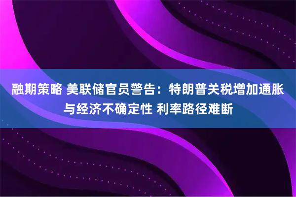 融期策略 美联储官员警告：特朗普关税增加通胀与经济不确定性 利率路径难断
