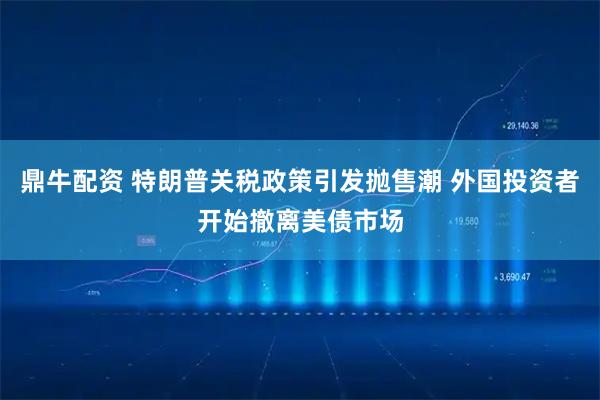 鼎牛配资 特朗普关税政策引发抛售潮 外国投资者开始撤离美债市场
