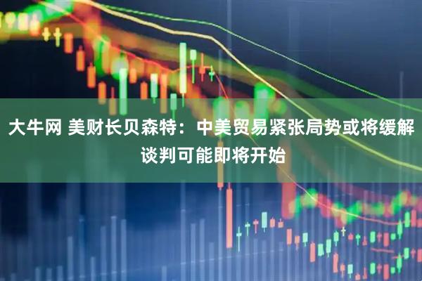 大牛网 美财长贝森特：中美贸易紧张局势或将缓解 谈判可能即将开始