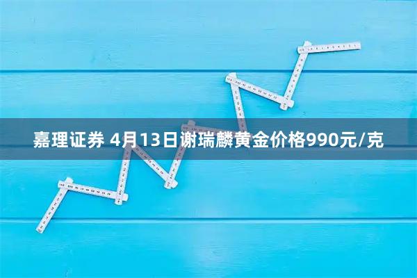 嘉理证券 4月13日谢瑞麟黄金价格990元/克