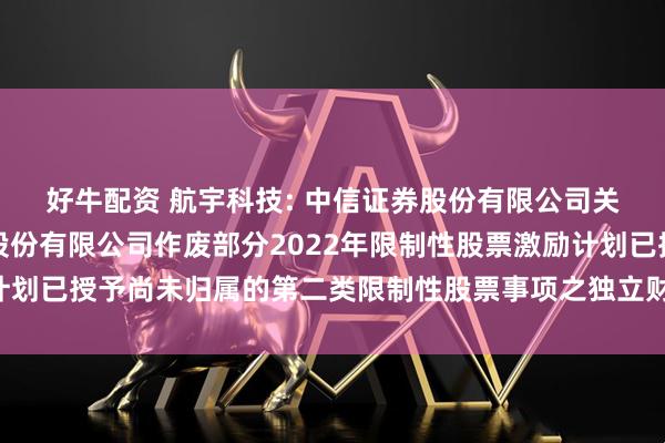 好牛配资 航宇科技: 中信证券股份有限公司关于贵州航宇科技发展股份有限公司作废部分2022年限制性股票激励计划已授予尚未归属的第二类限制性股票事项之独立财务顾问报告内容摘要