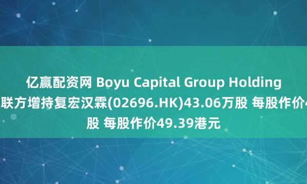 亿赢配资网 Boyu Capital Group Holdings Ltd.及关联方增持复宏汉霖(02696.HK)43.06万股 每股作价49.39港元