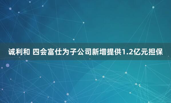诚利和 四会富仕为子公司新增提供1.2亿元担保