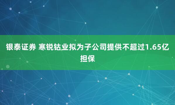 银泰证券 寒锐钴业拟为子公司提供不超过1.65亿担保