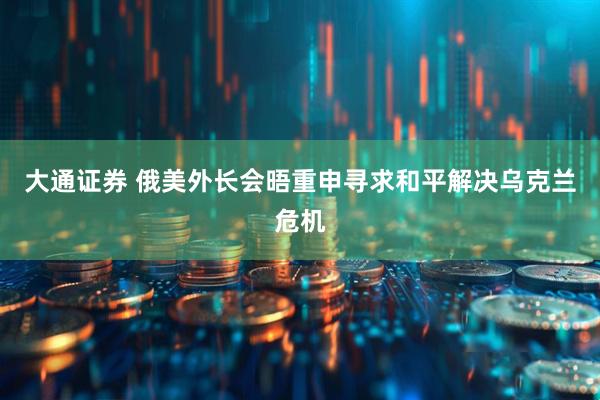 大通证券 俄美外长会晤重申寻求和平解决乌克兰危机