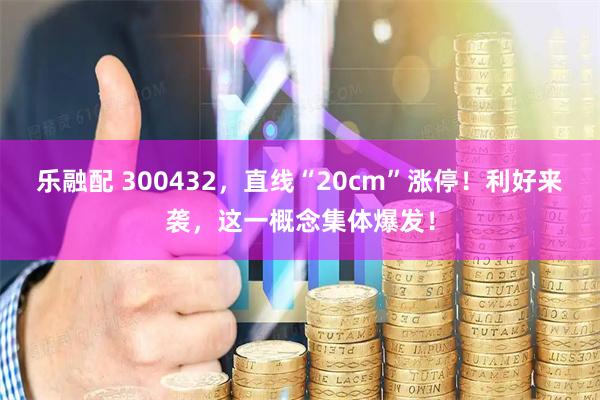 乐融配 300432，直线“20cm”涨停！利好来袭，这一概念集体爆发！
