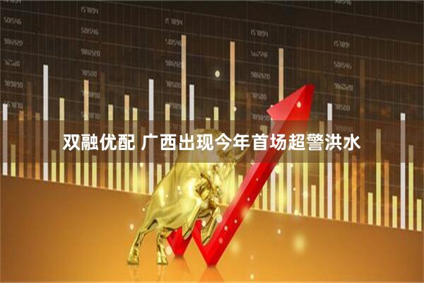 双融优配 广西出现今年首场超警洪水