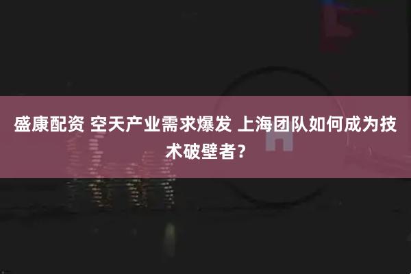 盛康配资 空天产业需求爆发 上海团队如何成为技术破壁者？