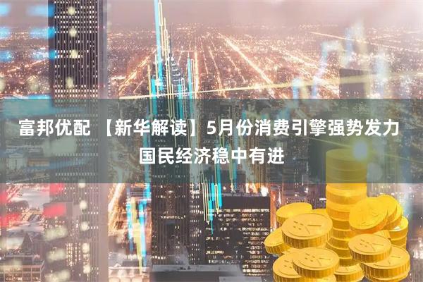 富邦优配 【新华解读】5月份消费引擎强势发力 国民经济稳中有进