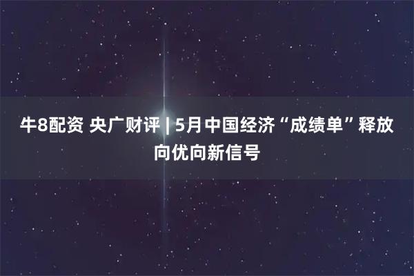 牛8配资 央广财评 | 5月中国经济“成绩单”释放向优向新信号