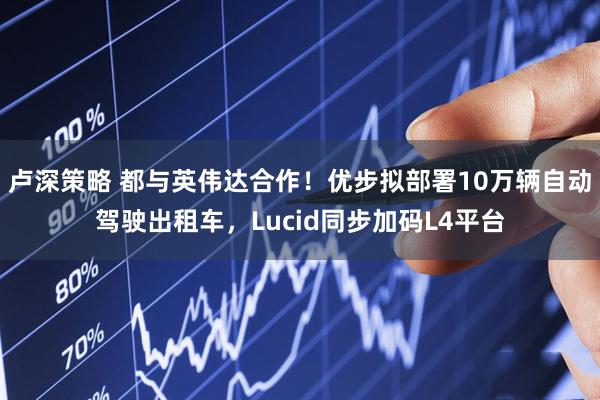 卢深策略 都与英伟达合作！优步拟部署10万辆自动驾驶出租车，Lucid同步加码L4平台