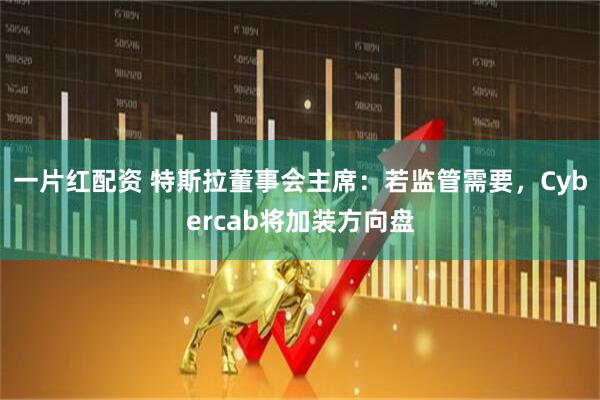一片红配资 特斯拉董事会主席：若监管需要，Cybercab将加装方向盘