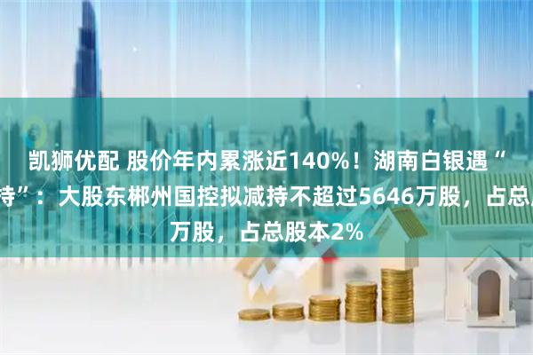 凯狮优配 股价年内累涨近140%！湖南白银遇“高位减持”：大股东郴州国控拟减持不超过5646万股，占总股本2%