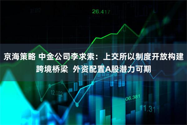 京海策略 中金公司李求索：上交所以制度开放构建跨境桥梁  外资配置A股潜力可期