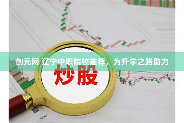 创元网 辽宁中职院校推荐，为升学之路助力