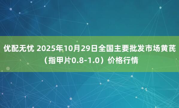 优配无忧 2025年10月29日全国主要批发市场黄芪（指甲片0.8-1.0）价格行情