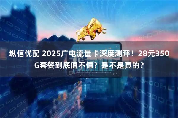 纵信优配 2025广电流量卡深度测评！28元350G套餐到底值不值？是不是真的？