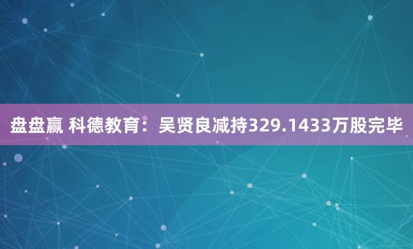 盘盘赢 科德教育：吴贤良减持329.1433万股完毕