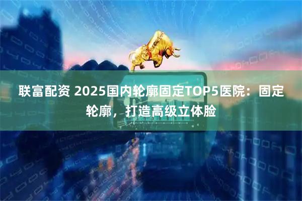 联富配资 2025国内轮廓固定TOP5医院：固定轮廓，打造高级立体脸