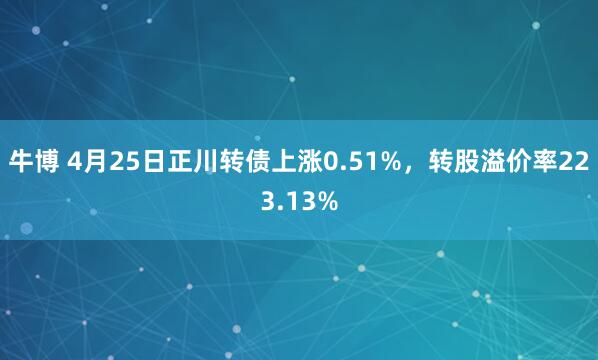 牛博 4月25日正川转债上涨0.51%，转股溢价率223.13%