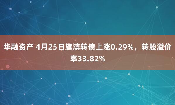 华融资产 4月25日旗滨转债上涨0.29%，转股溢价率33.82%