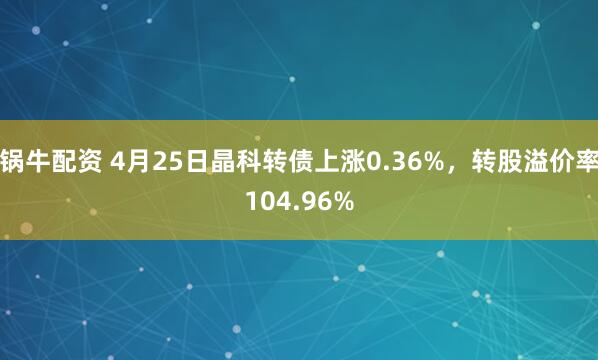 锅牛配资 4月25日晶科转债上涨0.36%，转股溢价率104.96%