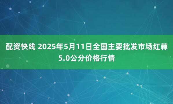 配资快线 2025年5月11日全国主要批发市场红蒜5.0公分价格行情