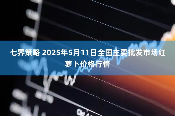 七界策略 2025年5月11日全国主要批发市场红萝卜价格行情