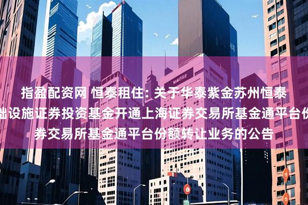指盈配资网 恒泰租住: 关于华泰紫金苏州恒泰租赁住房封闭式基础设施证券投资基金开通上海证券交易所基金通平台份额转让业务的公告
