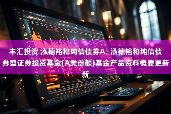 丰汇投资 泓德裕和纯债债券A: 泓德裕和纯债债券型证券投资基金(A类份额)基金产品资料概要更新