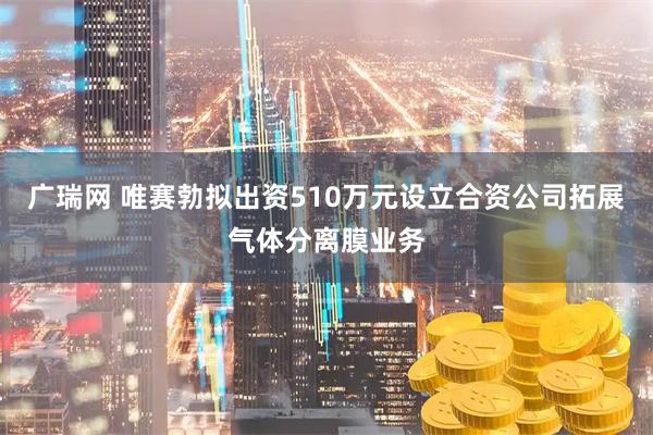 广瑞网 唯赛勃拟出资510万元设立合资公司拓展气体分离膜业务