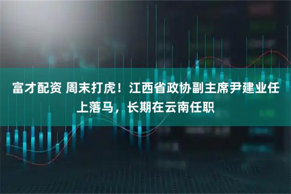 富才配资 周末打虎!江西省政协副主席尹建业任上落马,长期在云南任职