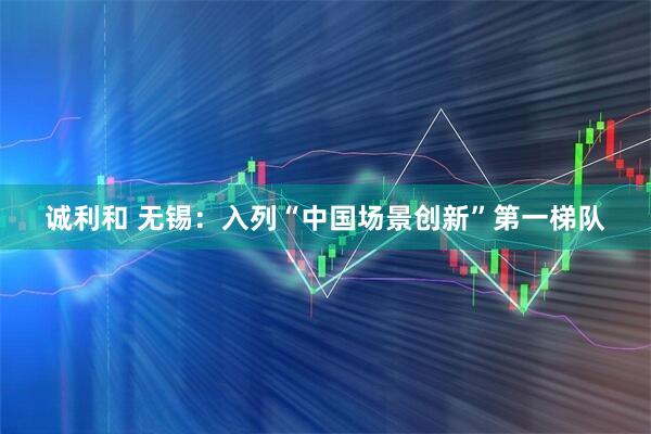 诚利和 无锡:入列“中国场景创新”第一梯队