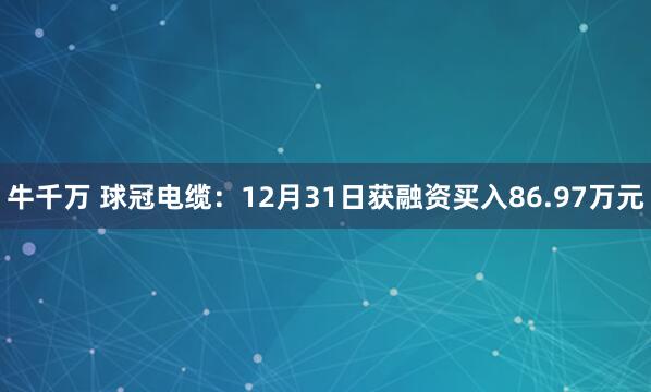 牛千万 球冠电缆：12月31日获融资买入86.97万元
