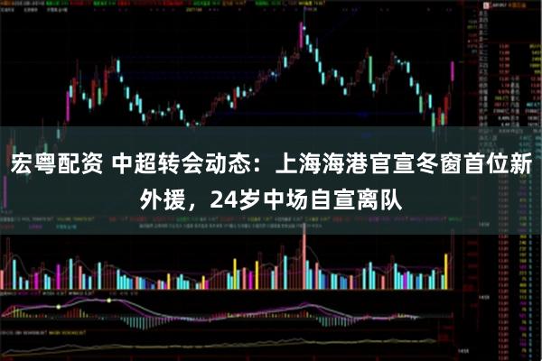 宏粤配资 中超转会动态：上海海港官宣冬窗首位新外援，24岁中场自宣离队