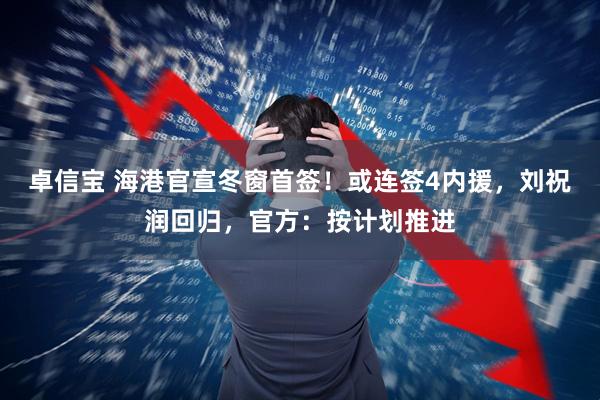 卓信宝 海港官宣冬窗首签！或连签4内援，刘祝润回归，官方：按计划推进