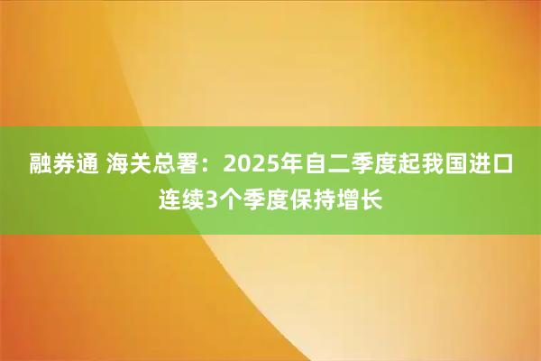 融券通 海关总署：2025年自二季度起我国进口连续3个季度保持增长