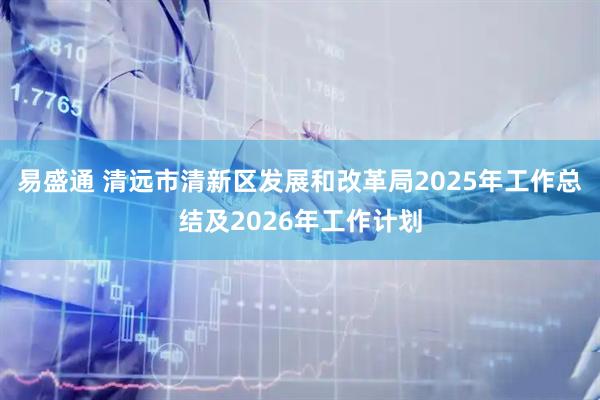 易盛通 清远市清新区发展和改革局2025年工作总结及2026年工作计划