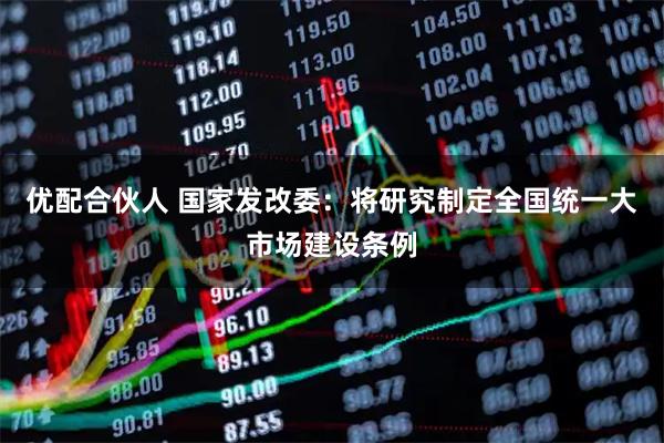 优配合伙人 国家发改委：将研究制定全国统一大市场建设条例