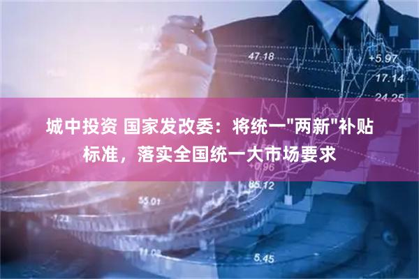 城中投资 国家发改委：将统一"两新"补贴标准，落实全国统一大市场要求