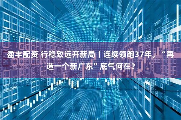 盈丰配资 行稳致远开新局丨连续领跑37年，“再造一个新广东”底气何在？