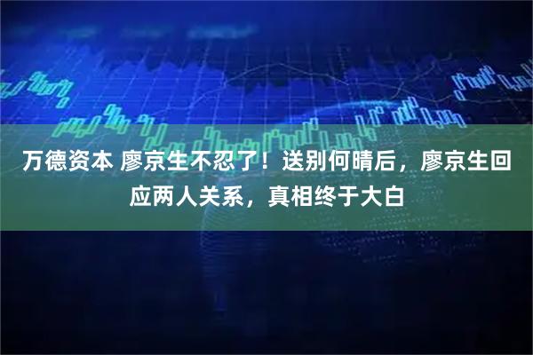 万德资本 廖京生不忍了！送别何晴后，廖京生回应两人关系，真相终于大白