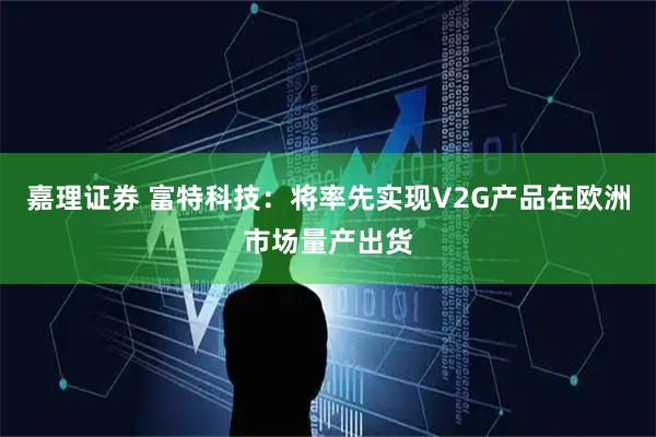 嘉理证券 富特科技：将率先实现V2G产品在欧洲市场量产出货