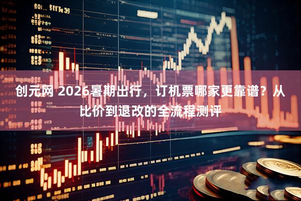 创元网 2026暑期出行,订机票哪家更靠谱?从比价到退改的全流程测评